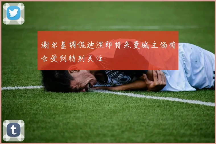 谢尔基调侃迪涅即将来曼城主场将会受到特别关注