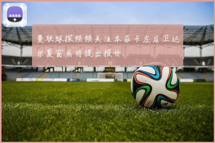曼联球探频频关注本菲卡左后卫达尔夏窗或将提出报价