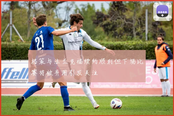 格策与法兰克福续约顺利但下场比赛将被弃用引发关注