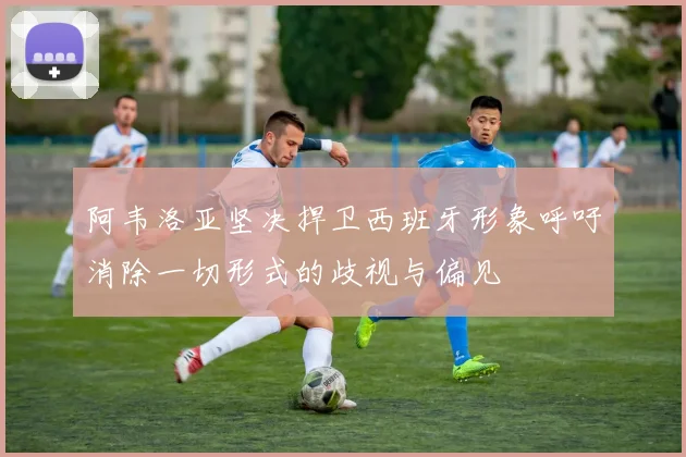 阿韦洛亚坚决捍卫西班牙形象呼吁消除一切形式的歧视与偏见