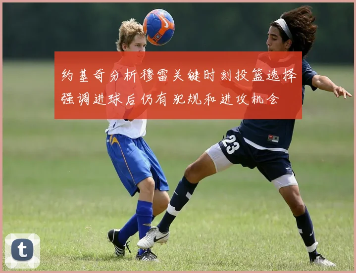 约基奇分析穆雷关键时刻投篮选择强调进球后仍有犯规和进攻机会